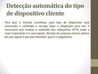 Detecção automática do tipo
de dispositivo cliente
• Para que o Interop reconheça qual tipo de dispositivo está
acessando o conteúdo e consiga fazer a adaptação para ele, é
necessário que analise o conteúdo dos cabeçalhos HTTP, onde o
mais importante é o user-agent. Através de palavras-chaves dentro
do user-agent é possível descobrir qual é o dispositivo.
 