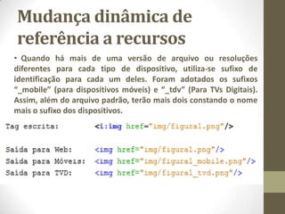 Mudança dinâmica de
referência a recursos
• Quando há mais de uma versão de arquivo ou resoluções
diferentes para cada tipo de dispositivo, utiliza-se sufixo de
identificação para cada um deles. Foram adotados os sufixos
“_mobile” (para dispositivos móveis) e “_tdv” (Para TVs Digitais).
Assim, além do arquivo padrão, terão mais dois constando o nome
mais o sufixo dos dispositivos.
 