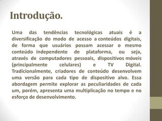 Introdução.
Uma das tendências tecnológicas atuais é a
diversificação do modo de acesso a conteúdos digitais,
de forma que usuários possam acessar o mesmo
conteúdo independente de plataforma, ou seja,
através de computadores pessoais, dispositivos móveis
(principalmente celulares) e TV Digital.
Tradicionalmente, criadores de conteúdo desenvolvem
uma versão para cada tipo de dispositivo alvo. Essa
abordagem permite explorar as peculiaridades de cada
um, porém, apresenta uma multiplicação no tempo e no
esforço de desenvolvimento.
 