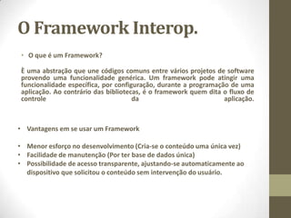 O Framework Interop.
• O que é um Framework?
È uma abstração que une códigos comuns entre vários projetos de software
provendo uma funcionalidade genérica. Um framework pode atingir uma
funcionalidade específica, por configuração, durante a programação de uma
aplicação. Ao contrário das bibliotecas, é o framework quem dita o fluxo de
controle da aplicação.
• Vantagens em se usar um Framework
• Menor esforço no desenvolvimento (Cria-se o conteúdo uma única vez)
• Facilidade de manutenção (Por ter base de dados única)
• Possibilidade de acesso transparente, ajustando-se automaticamente ao
dispositivo que solicitou o conteúdo sem intervenção do usuário.
 