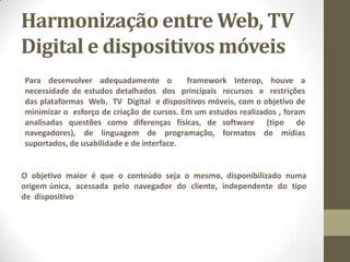 Harmonização entre Web, TV
Digital e dispositivos móveis
Para desenvolver adequadamente o framework Interop, houve a
necessidade de estudos detalhados dos principais recursos e restrições
das plataformas Web, TV Digital e dispositivos móveis, com o objetivo de
minimizar o esforço de criação de cursos. Em um estudos realizados , foram
analisadas questões como diferenças físicas, de software (tipo de
navegadores), de linguagem de programação, formatos de mídias
suportados, de usabilidade e de interface.
O objetivo maior é que o conteúdo seja o mesmo, disponibilizado numa
origem única, acessada pelo navegador do cliente, independente do tipo
de dispositivo
 