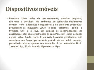 Dispositivos móveis
• Possuem baixo poder de processamento, monitor pequeno,
são leves e portáteis. No ambiente de aplicações declarativas
contam com diferentes navegadores e no ambiente procedural
prevalecem as linguagens C/C++ (e suas variantes, como o
Symbian C++) e o Java. Em relação às recomendações de
usabilidade, elas são semelhantes às para PCs, com cores de fonte
escura sobre fundo claro. Esses web browsers geralmente dão
suporte a um único tipo de fonte próprio de seu mini browser,
permitindo alterar apenas seu tamanho. É recomendado Título
1 sendo 18px, Título 2 sendo 16px e texto 12px.
 