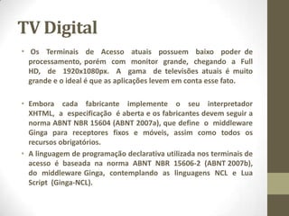TV Digital
• Os Terminais de Acesso atuais possuem baixo poder de
processamento, porém com monitor grande, chegando a Full
HD, de 1920x1080px. A gama de televisões atuais é muito
grande e o ideal é que as aplicações levem em conta esse fato.
• Embora cada fabricante implemente o seu interpretador
XHTML, a especificação é aberta e os fabricantes devem seguir a
norma ABNT NBR 15604 (ABNT 2007a), que define o middleware
Ginga para receptores fixos e móveis, assim como todos os
recursos obrigatórios.
• A linguagem de programação declarativa utilizada nos terminais de
acesso é baseada na norma ABNT NBR 15606-2 (ABNT 2007b),
do middleware Ginga, contemplando as linguagens NCL e Lua
Script (Ginga-NCL).
 