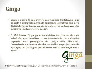 Ginga
• Ginga é a camada de software intermediário (middleware) que
permite o desenvolvimento de aplicações interativas para a TV
Digital de forma independente da plataforma de hardware dos
fabricantes de terminais de acesso.
• O Middleware Ginga pode ser dividido em dois subsistemas
principais, que permitem o desenvolvimento de aplicações
seguindo dois paradigmas de programação diferentes.
Dependendo das funcionalidades requeridas no projeto de cada
aplicação, um paradigma possuirá uma melhor adequação que o
outro.
http://www.softwarepublico.gov.br/vercomunidade?community_id=1101545
 