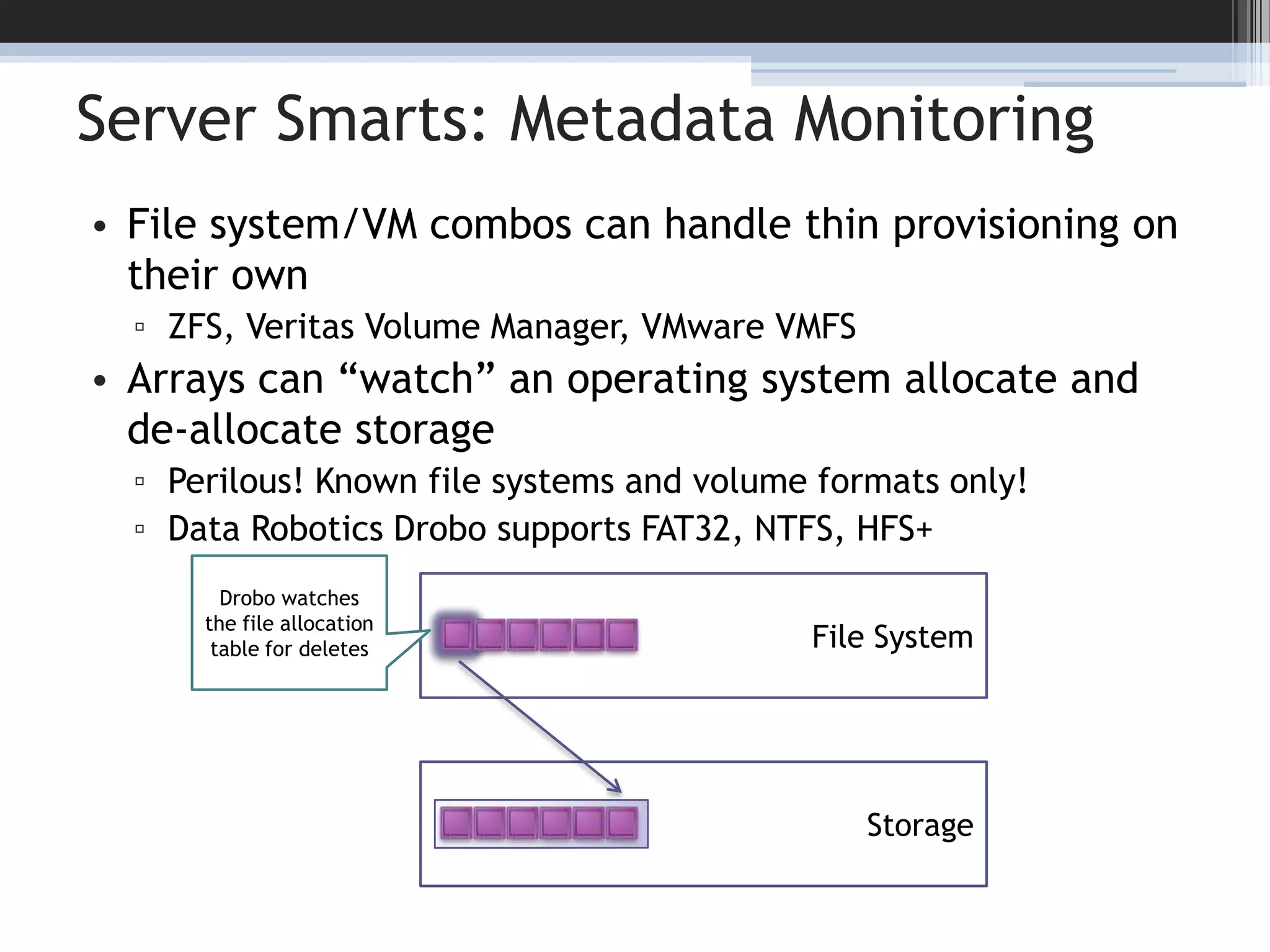 Server Smarts: Metadata MonitoringFile system/VM combos can handle thin provisioning on their ownZFS, Veritas Volume Manager, VMware VMFSArrays can “watch” an operating system allocate and de-allocate storagePerilous! Known file systems and volume formats only!Data Robotics Drobo supports FAT32, NTFS, HFS+12Drobo watches the file allocation table for deletesFile SystemStorage