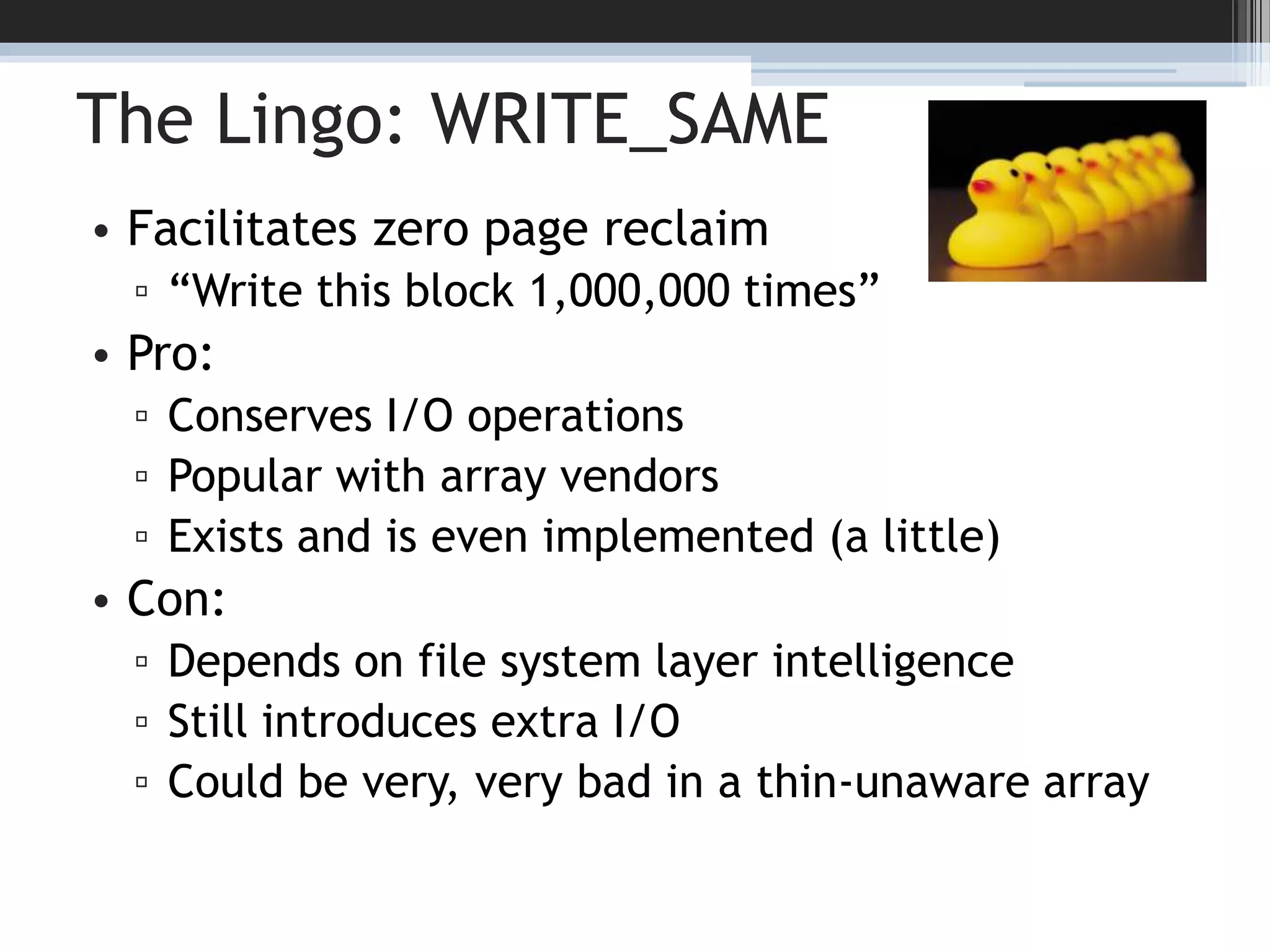 The Lingo: WRITE_SAMEFacilitates zero page reclaim“Write this block 1,000,000 times”Pro:Conserves I/O operationsPopular with array vendorsExists and is even implemented (a little)Con:Depends on file system layer intelligenceStill introduces extra I/OCould be very, very bad in a thin-unaware array15