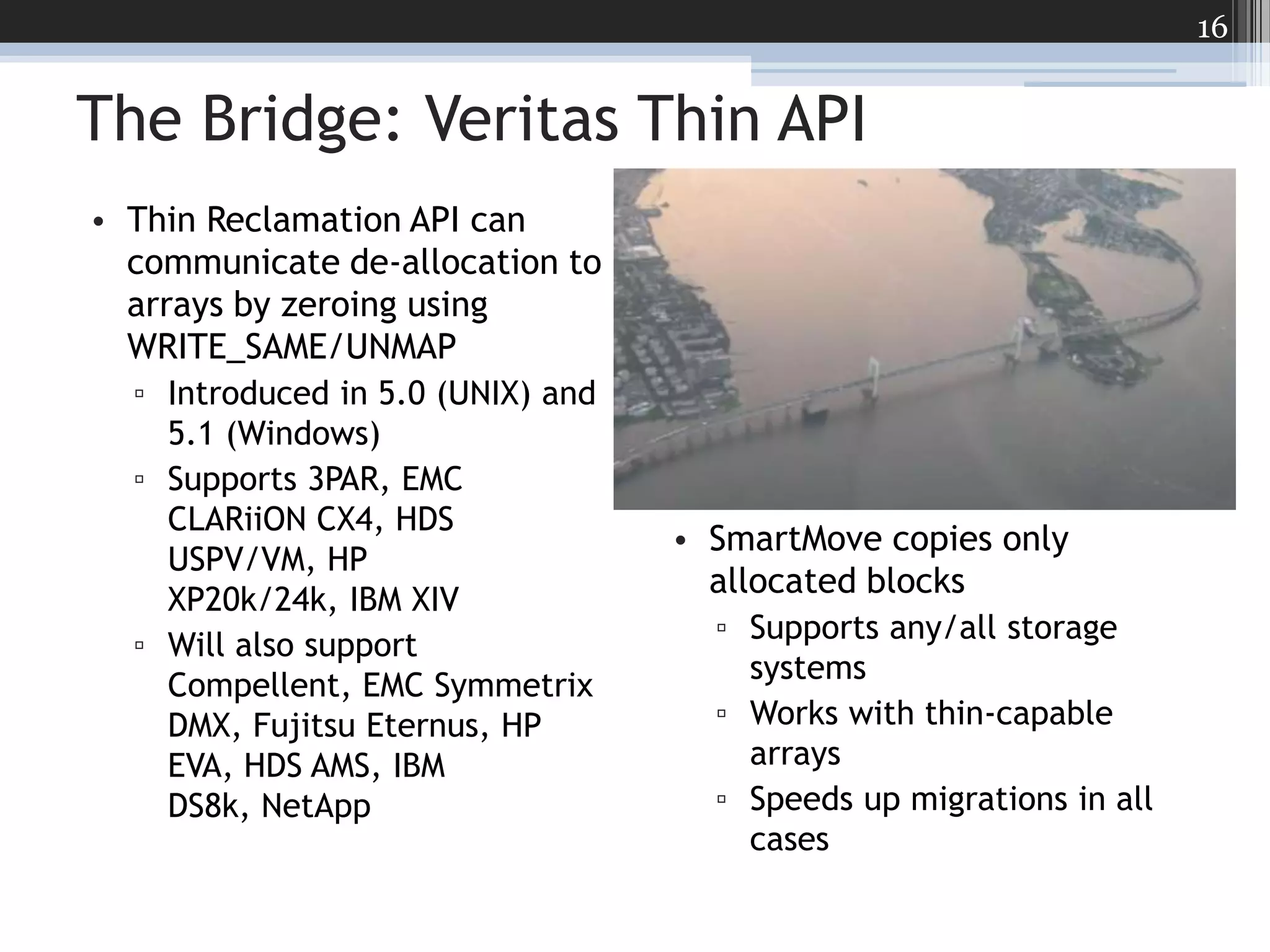 The Bridge: Veritas Thin APIThin Reclamation API can communicate de-allocation to arrays by zeroing using WRITE_SAME/UNMAPIntroduced in 5.0 (UNIX) and 5.1 (Windows)Supports 3PAR, EMC CLARiiON CX4, HDS USPV/VM, HP XP20k/24k, IBM XIVWill also support Compellent, EMC Symmetrix DMX, Fujitsu Eternus, HP EVA, HDS AMS, IBM DS8k, NetAppSmartMove copies only allocated blocksSupports any/all storage systemsWorks with thin-capable arraysSpeeds up migrations in all cases16