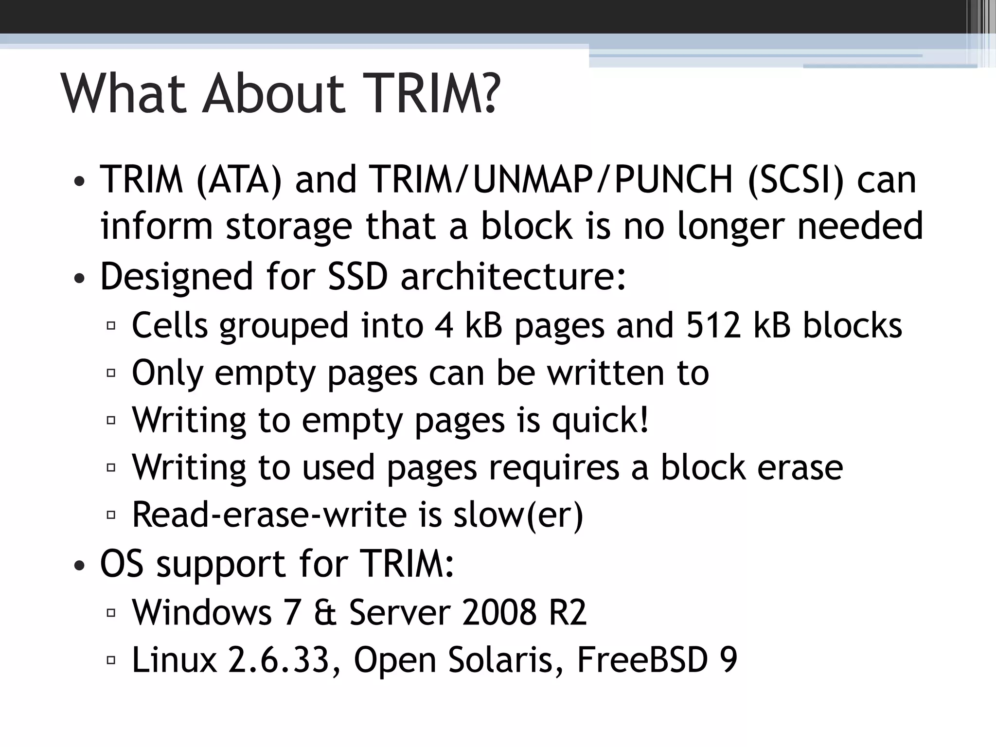 What About TRIM?TRIM (ATA) and TRIM/UNMAP/PUNCH (SCSI) can inform storage that a block is no longer neededDesigned for SSD architecture:Cells grouped into 4 kB pages and 512 kB blocksOnly empty pages can be written toWriting to empty pages is quick!Writing to used pages requires a block eraseRead-erase-write is slow(er)OS support for TRIM:Windows 7 & Server 2008 R2Linux 2.6.33, Open Solaris, FreeBSD 917