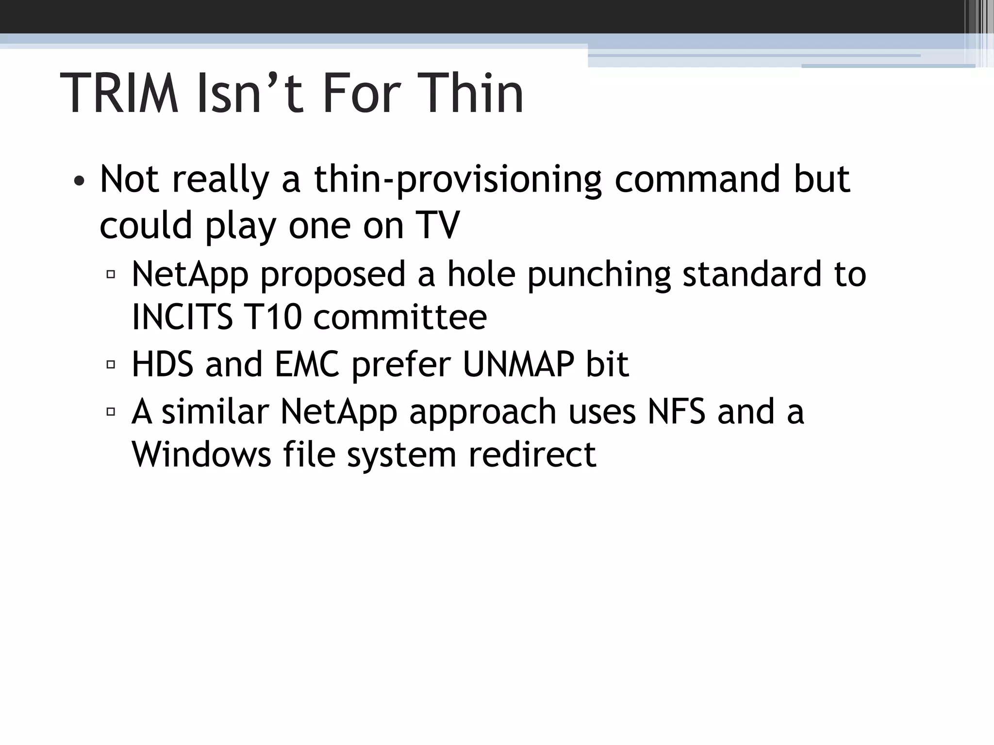 TRIM Isn’t For ThinNot really a thin-provisioning command but could play one on TVNetApp proposed a hole punching standard to INCITS T10 committeeHDS and EMC prefer UNMAP bitA similar NetApp approach uses NFS and a Windows file system redirect