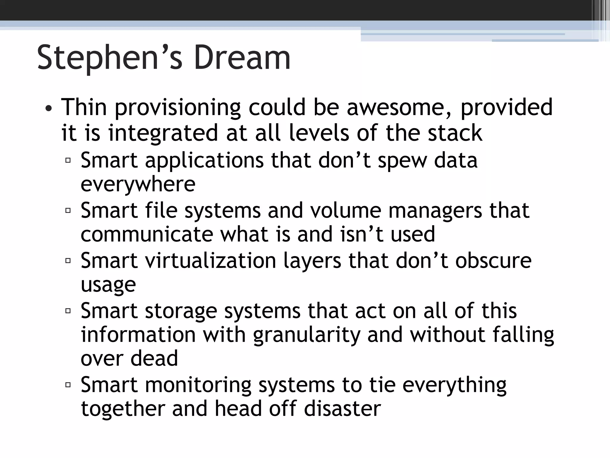 Stephen’s DreamThin provisioning could be awesome, provided it is integrated at all levels of the stackSmart applications that don’t spew data everywhereSmart file systems and volume managers that communicate what is and isn’t usedSmart virtualization layers that don’t obscure usageSmart storage systems that act on all of this information with granularity and without falling over deadSmart monitoring systems to tie everything together and head off disaster