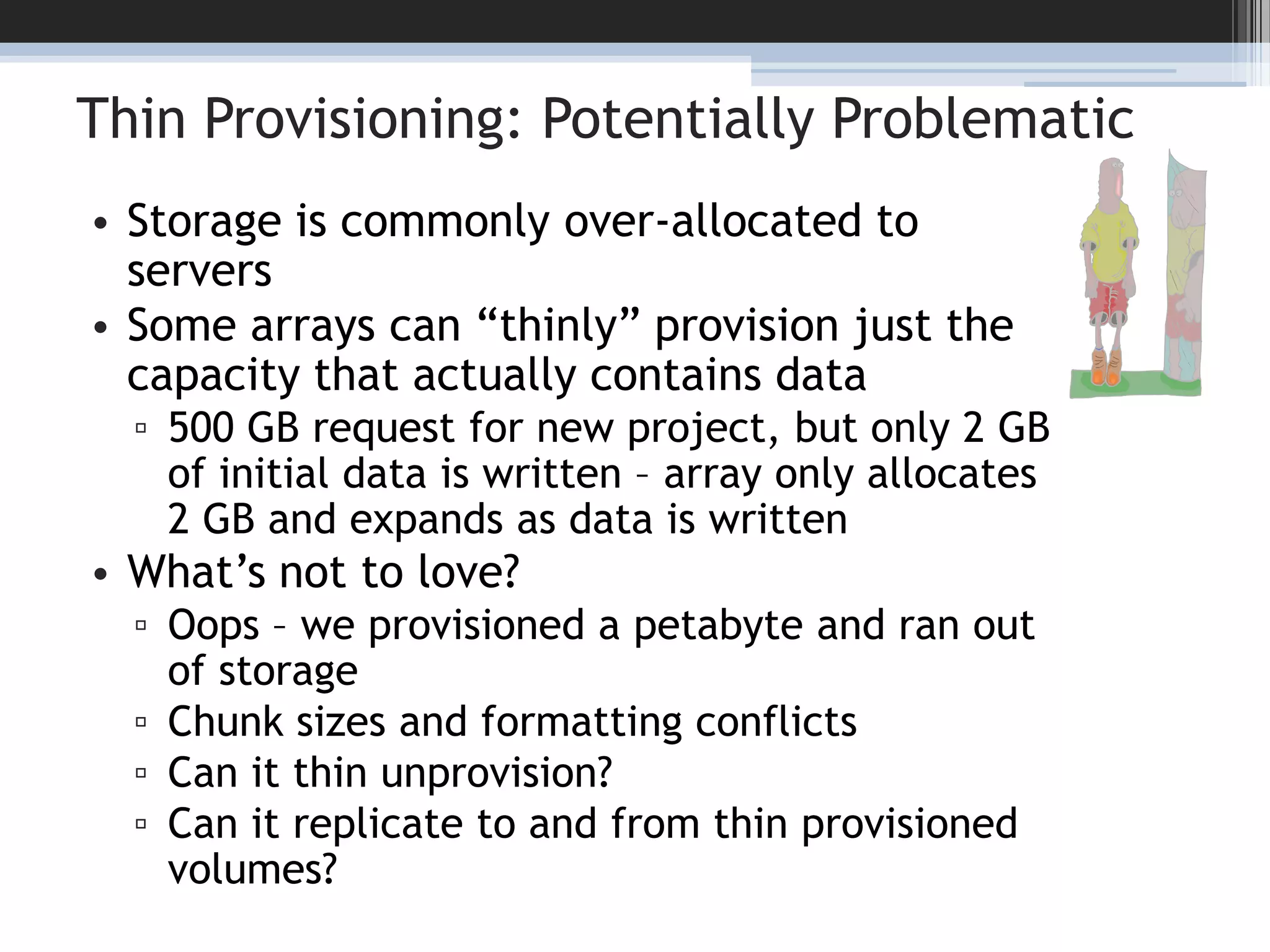 Thin Provisioning: Potentially ProblematicStorage is commonly over-allocated to serversSome arrays can “thinly” provision just the capacity that actually contains data500 GB request for new project, but only 2 GB of initial data is written – array only allocates 2 GB and expands as data is writtenWhat’s not to love?Oops – we provisioned a petabyte and ran out of storageChunk sizes and formatting conflictsCan it thin unprovision?Can it replicate to and from thin provisioned volumes?