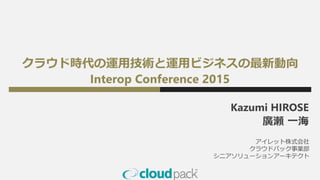 クラウド時代の運用技術と運用ビジネスの最新動向
Interop Conference 2015
Kazumi HIROSE
廣瀬 一海
アイレット株式会社
クラウドパック事業部
シニアソリューションアーキテクト
 