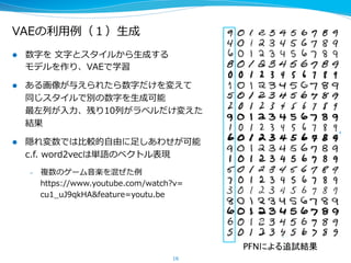 VAEの利利⽤用例例（１）⽣生成
16
l  数字を  ⽂文字とスタイルから⽣生成する
モデルを作り、VAEで学習
l  ある画像が与えられたら数字だけを変えて
同じスタイルで別の数字を⽣生成可能
最左列列が⼊入⼒力力、残り10列列がラベルだけ変えた
結果
l  隠れ変数では⽐比較的⾃自由に⾜足しあわせが可能
c.f.  word2vecは単語のベクトル表現
–  複数のゲーム⾳音楽を混ぜた例例
https://www.youtube.com/watch?v=
cu1_̲uJ9qkHA&feature=youtu.be
PFNによる追試結果
 