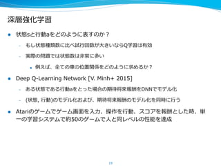 深層強化学習
l  状態sと⾏行行動aをどのように表すのか？
–  もし状態種類数に⽐比べ試⾏行行回数が⼤大きいならQ学習は有効
–  実際の問題では状態数は⾮非常に多い
u  例例えば、全ての⾞車車の位置関係をどのように求めるか？
l  Deep  Q-‐‑‒Learning  Network  [V.  Minh+  2015]
–  ある状態である⾏行行動aをとった場合の期待将来報酬をDNNでモデル化
–  (状態,  ⾏行行動)のモデル化および、期待将来報酬のモデル化を同時に⾏行行う
l  Atariのゲームでゲーム画⾯面を⼊入⼒力力、操作を⾏行行動、スコアを報酬とした時、単
⼀一の学習システムで約50のゲームで⼈人と同レベルの性能を達成
19
 