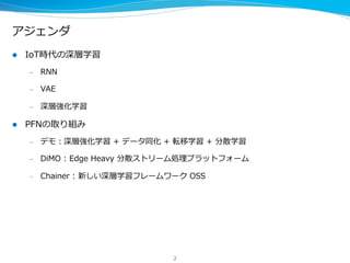 アジェンダ
l  IoT時代の深層学習
–  RNN
–  VAE
–  深層強化学習
l  PFNの取り組み
–  デモ：深層強化学習  +  データ同化  +  転移学習  +  分散学習
–  DiMO  :  Edge  Heavy  分散ストリーム処理理プラットフォーム
–  Chainer  :  新しい深層学習フレームワーク  OSS
2
 