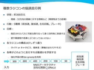 複数ラジコンの協調⾛走⾏行行例例
l  状態：約300次元
–  視線：32⽅方向の視線に対する情報など（障害物までの距離離）
l  ⾏行行動：5種類（前加速,  後加速,  左右回転,  ブレーキ)
l  ⽬目標：
–  指定されたパスに可能な限り沿って速く⽬目的地に到達する
–  壁や障害物や他⾞車車にぶつかってはいけない
l  各ラジコンの構成は少しずつ違う
–  タイヤ  or  キャタピラ、個体差（⾞車車輪輪のまわりやすさ）
l  各⾞車車がどのように⾛走⾏行行すれば最適かを学習する
–  強化学習の際はε-‐‑‒greedyを利利⽤用
21
300 600 400 200 100 50
⼊入⼒力力
前加速
後加速
左右回転
ブレーキNNのアーキテクチャ
活性化関数にはReLU
 