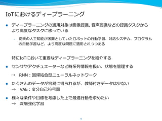 IoTにおけるディープラーニング
l  ディープラーニングの適⽤用対象は画像認識識,  ⾳音声認識識などの認識識タスクから
より⾼高度度なタスクに移っている
–  従来の⼈人⼯工知能が困難としていたロボットの⾏行行動学習、対話システム、プログラム
の⾃自動学習など、より⾼高度度な問題に適⽤用されつつある
特にIoTにおいて重要なディープラーニングを紹介する
l  センサやアクチュエーターなど時系列列情報を扱い、状態を管理理する
 　  → 　RNN：回帰結合型ニューラルネットワーク
l  たくさんのデータが容易易に得られるが、教師付きデータは少ない
→ 　VAE：変分⾃自⼰己符号器
l  様々な条件や⽬目標を考慮した上で最適⾏行行動を求めたい
→ 　深層強化学習
9
 