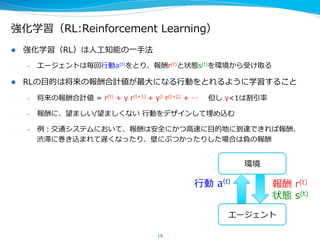 強化学習（RL:Reinforcement  Learning）
l  強化学習（RL）は⼈人⼯工知能の⼀一⼿手法
–  エージェントは毎回⾏行行動a(t)をとり、報酬r(t)と状態s(t)を環境から受け取る
l  RLの⽬目的は将来の報酬合計値が最⼤大になる⾏行行動をとれるように学習すること
–  将来の報酬合計値  =  r(t)  +  γ  r(t+1)  +  γ2  r(t+2)  +  …        但し  γ<1は割引率率率
–  報酬に、望ましい/望ましくない  ⾏行行動をデザインして埋め込む
–  例例：交通システムにおいて、報酬は安全にかつ⾼高速に⽬目的地に到達できれば報酬、
渋滞に巻き込まれて遅くなったり、壁にぶつかったりした場合は負の報酬
18
エージェント
⾏行行動  a(t)
報酬  r(t)
状態  s(t)
環境
 