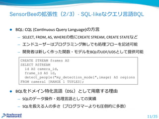 SensorBeeの拡張性（2/3）- SQL-likeなクエリ⾔語BQL
l  BQL:	CQL	(ConKnuous	Query	Language)の⽅⾔	
̶  SELECT,	FROM,	AS,	WHEREの他にCREATE	STREA...