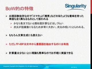 13
BoW的の特徴
 出現回数依存なので「スマホ」と「携帯」などの似たような意味を持った
単語も全く異なるものとして扱われる
 かなり長文でないと類似度計算などはしづらい
 次元が語彙数になるため非常に大きい。次元の呪いにとらわれる。
 もちろん文章生成にも使えない
 ただしTF-IDFは文中から重要語を抽出するのには有効
 計算量は少ない上に理論も簡単なのでお手軽に実装できる
2017/6/13
Singularity Copyright 2016 Singularity Inc. All rights reserved
 