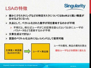15
LSAの特徴
 確かにクラスタリングなどの特定タスクについてはBoWより高い精度が
出せるようになった
 欠点として、ベクトル化された数字が何を意味するのかが不明
 不明だと、例えばユーザがこの記事を読んだというときにユーザの
パラメータをどう更新するかが不明
 文章生成はできない
 言語のベクトル化以外にもレコメンドとして使用可能
2017/6/13
Singularity Copyright 2016 Singularity Inc. All rights reserved
文章数×単語数
（BoWの行列）
ユーザ×商品数
ユーザの属性、商品の属性を算出
類似ユーザなどの探索に使える
 
