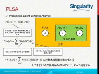 17
PLSA
2017/6/13
Singularity Copyright 2016 Singularity Inc. All rights reserved
文章
文中の単語
d z w
𝑃(𝑑𝑖) 𝑃(𝑧 𝑘|𝑑𝑖) 𝑃(𝑤 𝑘|𝑧 𝑘)
𝑃 𝑑, 𝑤 = 𝑃 𝑤 𝑑 𝑃(𝑑)
その文章、中身の単語で構成される
確率。つまり、その文章ができあがる
確率
𝑃 𝑤|𝑑 =
𝑧∈𝑍
𝑃 𝑤 𝑧 𝑃(𝑧|𝑑)
あるトピックで単語が生起する確率 そのドキュメントからあるトピックが生
起する確率
∴ 𝑃 𝑑, 𝑤 =
𝑧∈𝑍
𝑃 𝑤 𝑧 𝑃 𝑧 𝑤 𝑃(𝑑) の対数尤度関数を最大化する
そのままとくのが困難なのでEMアルゴリズムで推定する
 Probabilistic Latent Semantic Analysis
 