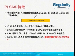 18
PLSAの特徴
 各文章のベクトルは最終的に(p(z1, d), p(z2, d), p(z3, d) …p(zk, d))
で表される。
 ベクトルの意味もわかりやすく、LSAよりも精度が高い
 p(w|z)を高い順にソートすればトピックごとの特徴単語もわかる。
 LSAと同じように、文章ベクトル化以外にレコメンドなどにも使える
 しかし、トピックの生起が文章依存のため、新規文章を扱うことができな
い
2017/6/13
Singularity Copyright 2016 Singularity Inc. All rights reserved
この文章がトピック1である確率
 