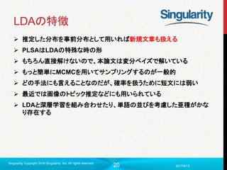 20
LDAの特徴
 推定した分布を事前分布として用いれば新規文章も扱える
 PLSAはLDAの特殊な時の形
 もちろん直接解けないので、本論文は変分ベイズで解いている
 もっと簡単にMCMCを用いてサンプリングするのが一般的
 どの手法にも言えることなのだが、確率を扱うために短文には弱い
 最近では画像のトピック推定などにも用いられている
 LDAと深層学習を組み合わせたり、単語の並びを考慮した亜種がかな
り存在する
2017/6/13
Singularity Copyright 2016 Singularity Inc. All rights reserved
 