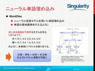 23
ニューラル単語埋め込み
 Word2Vec
 ニューラル言語モデルを用いた単語埋め込み
 単語の意味獲得を行えるように
2017/6/13
C8Lab Copyright 2014 C8Lab Inc. All rights reserved
Yoshua Bengio, Réjean Ducharme, Pascal
Vincent, Christian Jauvin. A Neural
Probabilistic Language Model. Journal of
Machine Learning Research 3(2003):p1137–
1155
犬＝（0.1, 0.5, 2.0, 0.4, 2.4）
猫＝（0.1, 0.4, 1.5, 0.3, 2.4）
次に来る単語を予測するモデルを作る
ことによって、
のように、各単語にベクトルを割り当てる。
王様 – 男性 + 女性 = 女王様
のようなベクトル演算が可能に
 