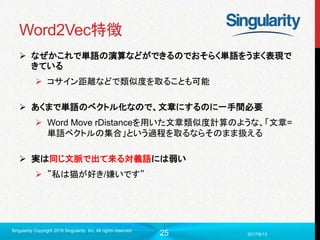 25
Word2Vec特徴
 なぜかこれで単語の演算などができるのでおそらく単語をうまく表現で
きている
 コサイン距離などで類似度を取ることも可能
 あくまで単語のベクトル化なので、文章にするのに一手間必要
 Word Move rDistanceを用いた文章類似度計算のような、「文章=
単語ベクトルの集合」という過程を取るならそのまま扱える
 実は同じ文脈で出て来る対義語には弱い
 ”私は猫が好き/嫌いです”
2017/6/13
Singularity Copyright 2016 Singularity Inc. All rights reserved
 