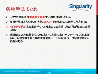 27
各種手法まとめ
 BoW的な手法は重要語を判断するのには向いている
 行列分解はどちらかというとレコメンドそのもののに活用した方がよい
 トピックモデルは文章のベクトル化としては非常に強力だが短文に非常
に弱い
 単語組み込みは特定タスクにおいて非常に高いパフォーマンスを上げ
るが、新規文章を扱う際には再度ニューラルネットワークを学習させる
必要がある
2017/6/13
Singularity Copyright 2016 Singularity Inc. All rights reserved
 