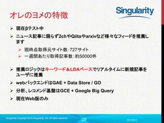 29
オレのヨメの特徴
 現在βテスト中
 ニュース記事に限らず2chやQiitaやarxivなど様々なフィードを推薦し
ます
 現時点取得元サイト数：727サイト
 一週間あたり取得記事数：約50000件
 推薦ロジックはキーワード＆LDAベースでリアルタイムに新規記事を
ユーザに推薦
 webバックエンドはGAE + Data Store / GO
 分析、レコメンド基盤はGCE + Google Big Query
 現在Web版のみ
2017/6/13
Singularity Copyright 2016 Singularity Inc. All rights reserved
 