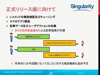 30
正式リリース版に向けて
 レコメンドの精度確認及びチューニング
 スマホアプリ開発
 記事データ及びユーザアクションの収集
 タスク志向型会話AIによる記事推薦が目標
 将来的には今話題になってることに対する雑談機能も追加予定
2017/6/13
Singularity Copyright 2016 Singularity Inc. All rights reserved
機械学習わからねぇー
どのあたりがわからないのでしょうか？
全部
じゃあこの記事などどうですか？
 