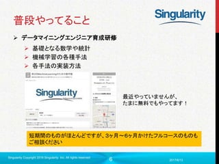 6
普段やってること
 データマイニングエンジニア育成研修
 基礎となる数学や統計
 機械学習の各種手法
 各手法の実装方法
2017/6/13
Singularity Copyright 2016 Singularity Inc. All rights reserved
短期間のものがほとんどですが、３ヶ月〜６ヶ月かけたフルコースのものも
ご相談ください
最近やっていませんが、
たまに無料でもやってます！
 