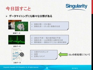 8
今日話すこと
 データマイニングにも様々な分野がある
2017/6/13
Singularity Copyright 2016 Singularity Inc. All rights reserved
画像データ
 画像分類・・・犬か猫か
 画像生成・・・犬っぽい画像の生成
波形データ
 波形の予測・・・電力使用量の予測
 楽曲生成・・・midi音源から続きを生成
 異常検知・・・普段はでてこない波形を検知
文章データ
 文章クラスタリング
 会話
 記事レコメンド
コレの前処理について
 