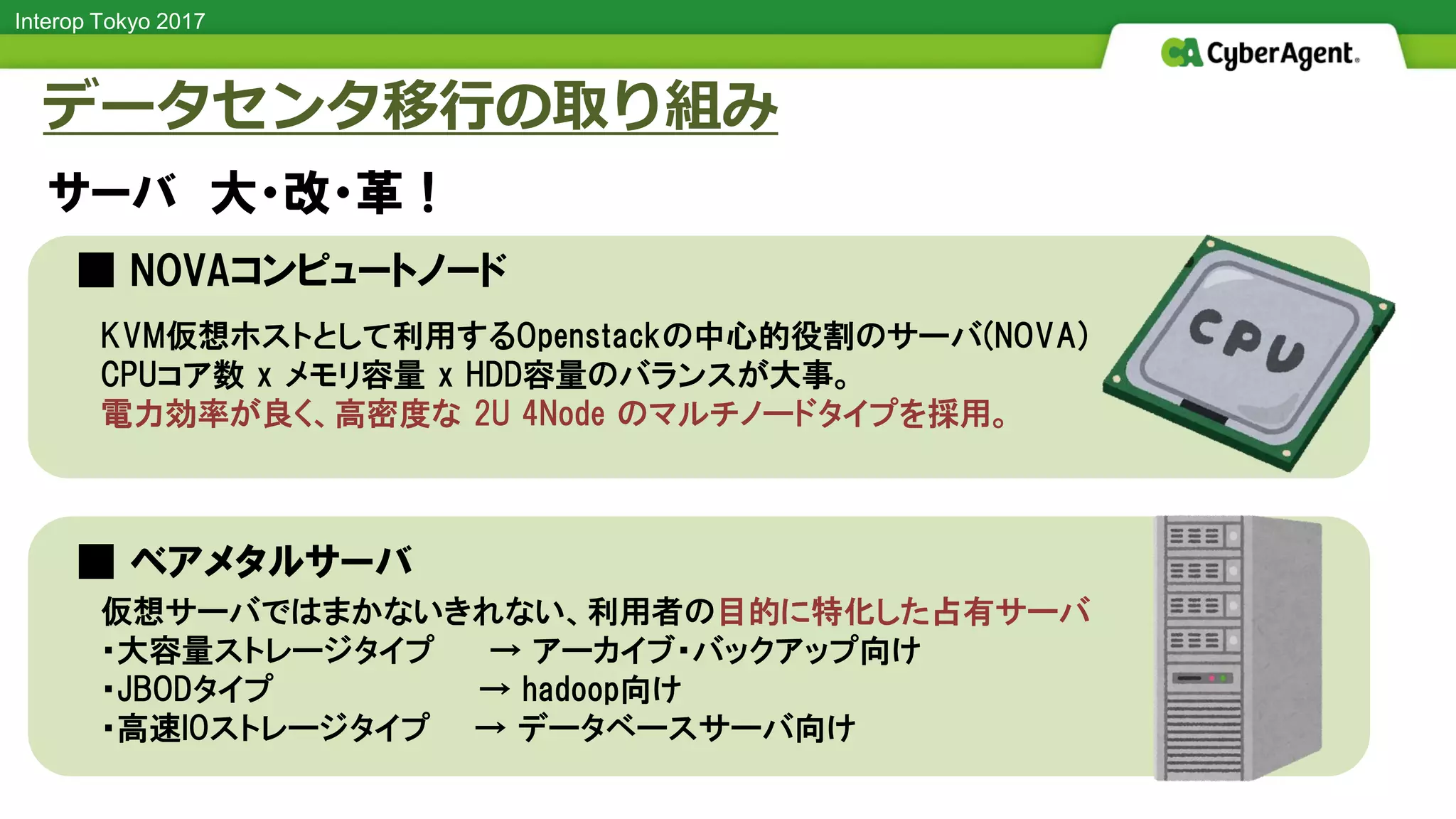 Interop Tokyo 2017
■ NOVAコンピュートノード
■ ベアメタルサーバ
データセンタ移行の取り組み
サーバ 大・改・革！
仮想サーバではまかないきれない、利用者の目的に特化した占有サーバ
・大容量ストレージタイプ → アーカイブ・バックアップ向け
・JBODタイプ → hadoop向け
・高速IOストレージタイプ → データベースサーバ向け
KVM仮想ホストとして利用するOpenstackの中心的役割のサーバ(NOVA)
CPUコア数 x メモリ容量 x HDD容量のバランスが大事。
電力効率が良く、高密度な 2U 4Node のマルチノードタイプを採用。
 