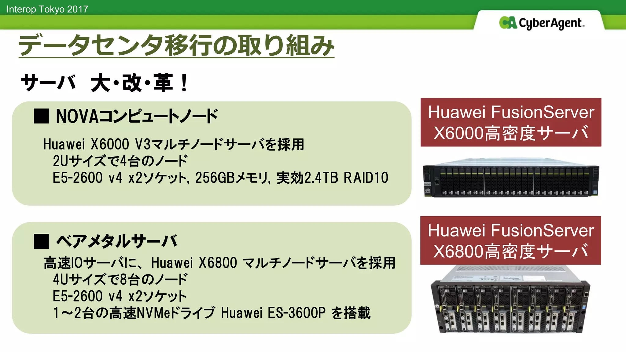 Interop Tokyo 2017
■ NOVAコンピュートノード
■ ベアメタルサーバ
データセンタ移行の取り組み
サーバ 大・改・革！
高速IOサーバに、 Huawei X6800 マルチノードサーバを採用
4Uサイズで8台のノード
E5-2600 v4 x2ソケット
1～2台の高速NVMeドライブ Huawei ES-3600P を搭載
Huawei X6000 V3マルチノードサーバを採用
2Uサイズで4台のノード
E5-2600 v4 x2ソケット, 256GBメモリ, 実効2.4TB RAID10
Huawei FusionServer
X6000高密度サーバ
Huawei FusionServer
X6800高密度サーバ
 
