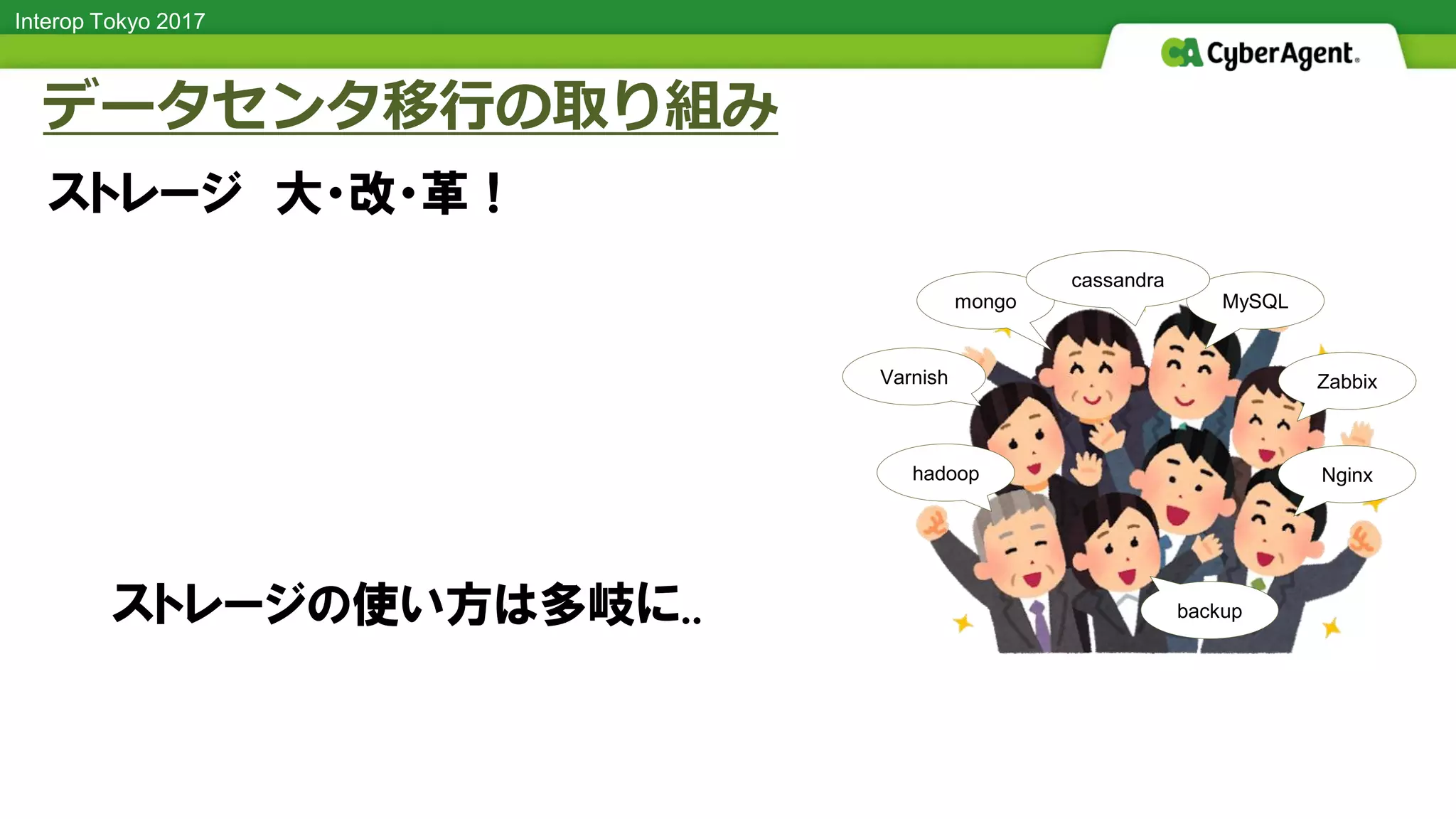 Interop Tokyo 2017
ストレージ 大・改・革！
データセンタ移行の取り組み
hadoop
MySQLmongo
Nginx
backup
ZabbixVarnish
cassandra
ストレージの使い方は多岐に..
 