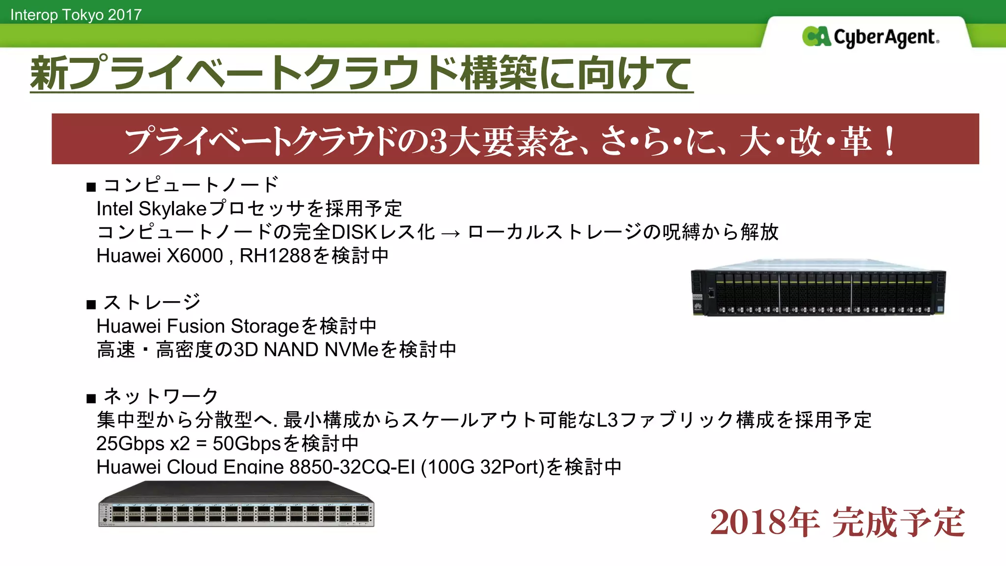 Interop Tokyo 2017
新プライベートクラウド構築に向けて
■ コンピュートノード
Intel Skylakeプロセッサを採用予定
コンピュートノードの完全DISKレス化 → ローカルストレージの呪縛から解放
Huawei X6000 , RH1288を検討中
■ ストレージ
Huawei Fusion Storageを検討中
高速・高密度の3D NAND NVMeを検討中
■ ネットワーク
集中型から分散型へ. 最小構成からスケールアウト可能なL3ファブリック構成を採用予定
25Gbps x2 = 50Gbpsを検討中
Huawei Cloud Engine 8850-32CQ-EI (100G 32Port)を検討中
プライベートクラウドの３大要素を、さ・ら・に、大・改・革！
２０１８年 完成予定
 