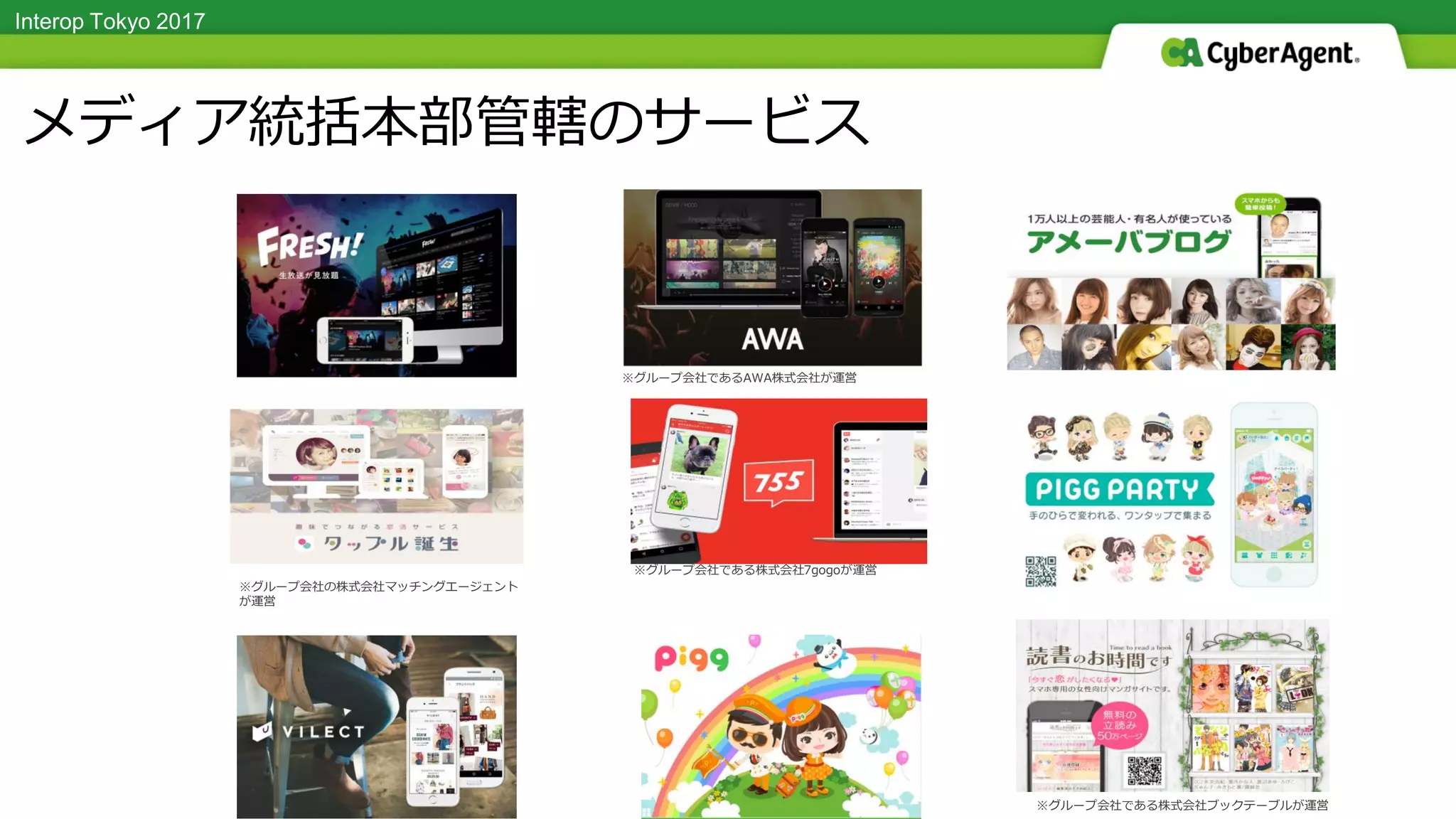 Interop Tokyo 2017
※グループ会社である株式会社7gogoが運営
※グループ会社の株式会社マッチングエージェント
が運営
タイトル TITLEメディア統括本部管轄のサービス
※グループ会社である株式会社ブックテーブルが運営
※グループ会社であるAWA株式会社が運営
 