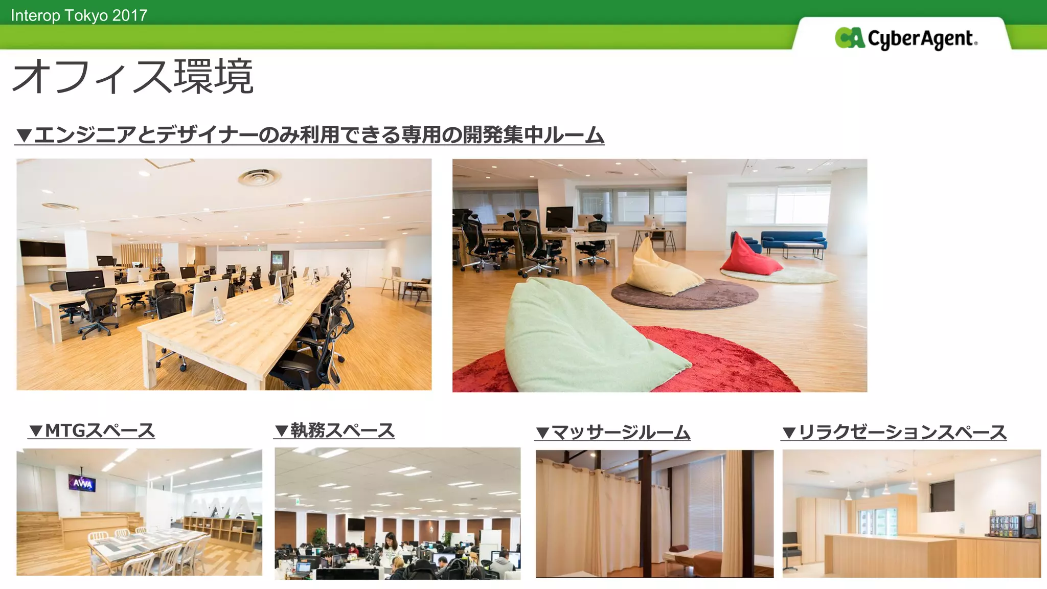 Interop Tokyo 2017
タイトル TITLEオフィス環境
▼MTGスペース ▼執務スペース ▼マッサージルーム ▼リラクゼーションスペース
▼エンジニアとデザイナーのみ利用できる専用の開発集中ルーム
 