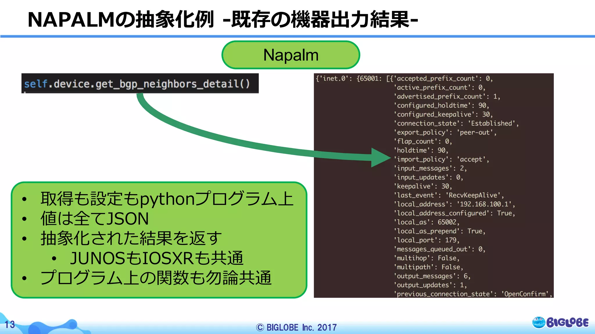 © BIGLOBE Inc. 201713
NAPALMの抽象化例 -既存の機器出⼒結果-
Napalm
• 取得も設定もpythonプログラム上
• 値は全てJSON
• 抽象化された結果を返す
• JUNOSもIOSXRも共通
• プログラム上の関数も勿論共通
 