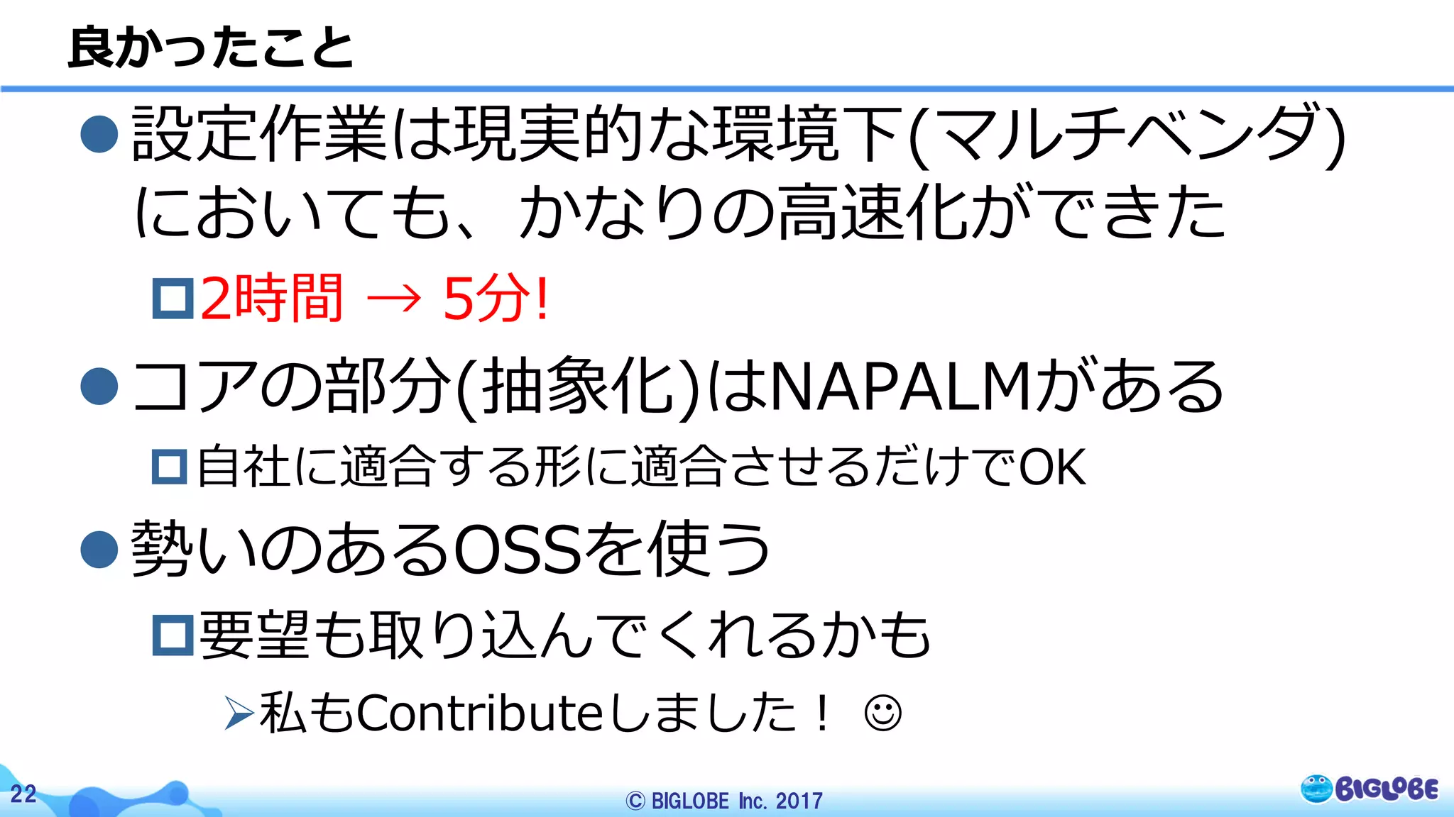 © BIGLOBE Inc. 201722
l設定作業は現実的な環境下(マルチベンダ)
においても、かなりの⾼速化ができた
p2時間 → 5分!
lコアの部分(抽象化)はNAPALMがある
p⾃社に適合する形に適合させるだけでOK
l勢いのあるOSSを使う
p要望も取り込んでくれるかも
Ø私もContributeしました！ J
良かったこと
 