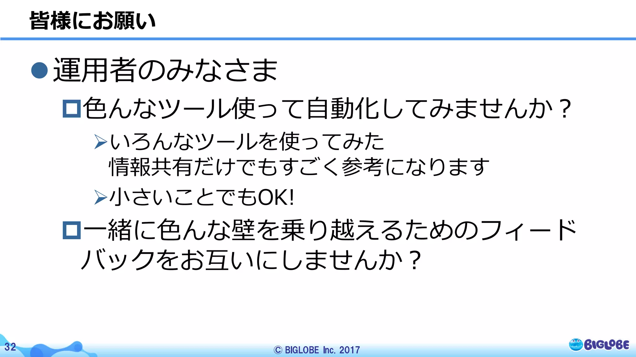 © BIGLOBE Inc. 201732
l運⽤者のみなさま
p⾊んなツール使って⾃動化してみませんか？
Øいろんなツールを使ってみた
情報共有だけでもすごく参考になります
Ø⼩さいことでもOK!
p⼀緒に⾊んな壁を乗り越えるためのフィード
バックをお互いにしませんか？
皆様にお願い
 