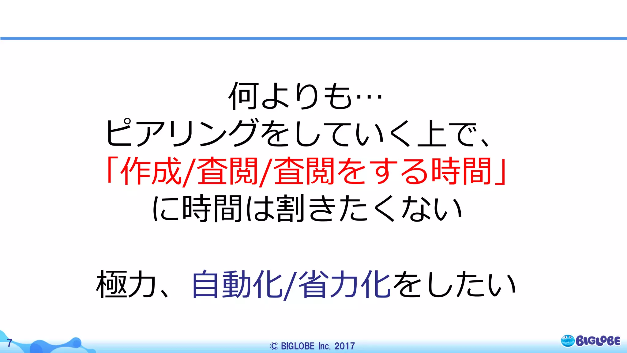 © BIGLOBE Inc. 20177
何よりも…
ピアリングをしていく上で、
「作成/査閲/査閲をする時間」
に時間は割きたくない
極⼒、⾃動化/省⼒化をしたい
 