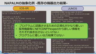 © BIGLOBE Inc. 201712
NAPALMの抽象化例 -既存の機器出⼒結果-
IOS-XR JUNOS
• プログラムに認識させるための正規化がかなり厳しい
• 採⽤機器毎にNETCONFやexpectから欲しい情報を
それぞれ抜き出さないといけない
• プログラムに優しい出⼒結果ではない
 