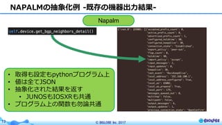 © BIGLOBE Inc. 201713
NAPALMの抽象化例 -既存の機器出⼒結果-
Napalm
• 取得も設定もpythonプログラム上
• 値は全てJSON
• 抽象化された結果を返す
• JUNOSもIOSXRも共通
• プログラム上の関数も勿論共通
 