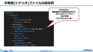 © BIGLOBE Inc. 201717
⼿順書(シナリオ)ファイルの設定例
Validatate
事前確認する項⽬を記述する
・ホスト名とバージョン
・BGP状態
・CPU/Memory 等…
 