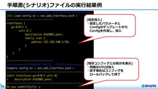 © BIGLOBE Inc. 201720
⼿順書(シナリオ)ファイルの実⾏結果例
[設定投⼊]
・設定したパラメータと
Configのテンプレートから
Configを作成し、投⼊
[既存コンフィグとの差分を表⽰]
・問題なければ投⼊
・戻す場合はコンフィグを
ロールバックして終了
 