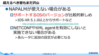 © BIGLOBE Inc. 201723
lNAPALMが使えない場合がある
pサポートするOSのバージョンが⽐較的新しめ
ØIOS-XR 5.1.0以上からサポートなど
– http://napalm.readthedocs.io/en/latest/support/index.html
pNETCONFやXML agentを有効にしないと
実施できない場合がある
Ø各ルータに追加の設定が必要になる
超えるべき壁もまだ沢⼭
 